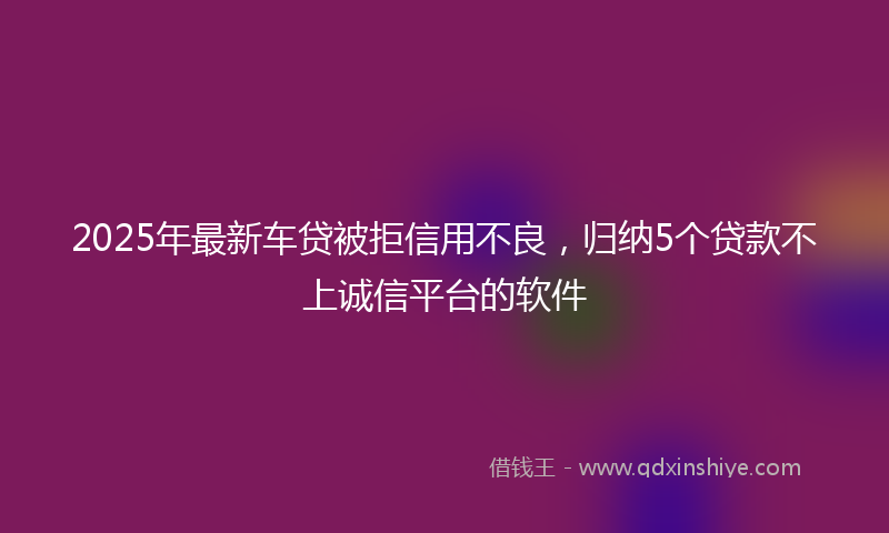 2025年最新车贷被拒信用不良，归纳5个贷款不上诚信平台的软件