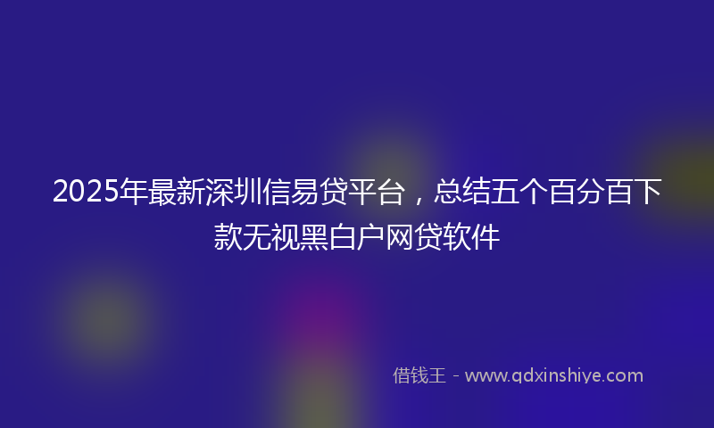 2025年最新深圳信易贷平台，总结五个百分百下款无视黑白户网贷软件