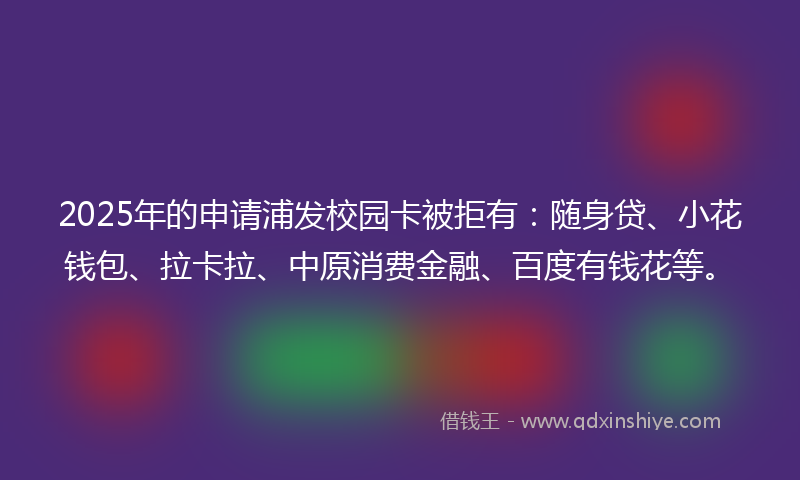 2025年的申请浦发校园卡被拒有：随身贷、小花钱包、拉卡拉、中原消费金融、百度有钱花等。