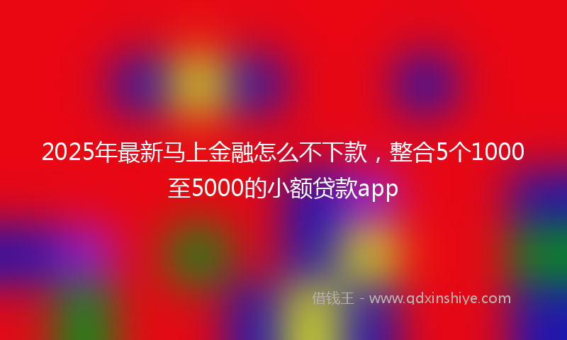 2025年最新马上金融怎么不下款，整合5个1000至5000的小额贷款app