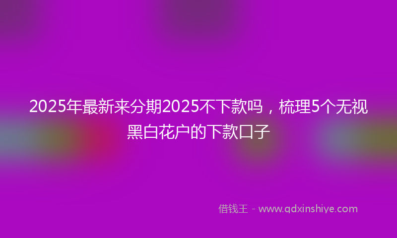 2025年最新来分期2025不下款吗，梳理5个无视黑白花户的下款口子