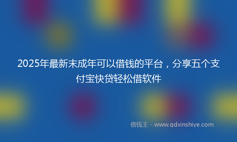 2025年最新末成年可以借钱的平台，分享五个支付宝快贷轻松借软件