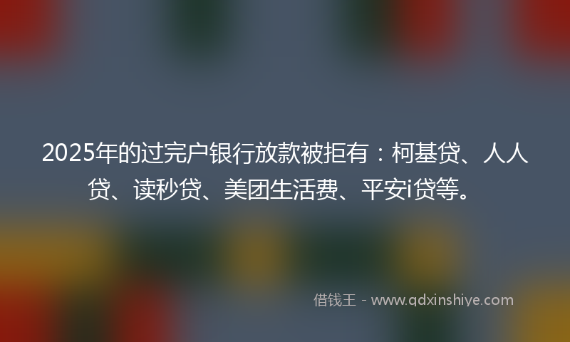 2025年的过完户银行放款被拒有：柯基贷、人人贷、读秒贷、美团生活费、平安i贷等。