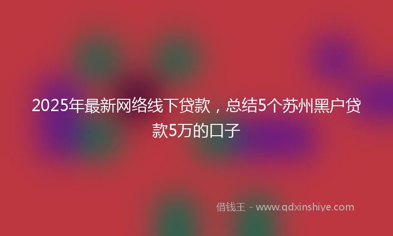 2025年最新网络线下贷款，总结5个苏州黑户贷款5万的口子