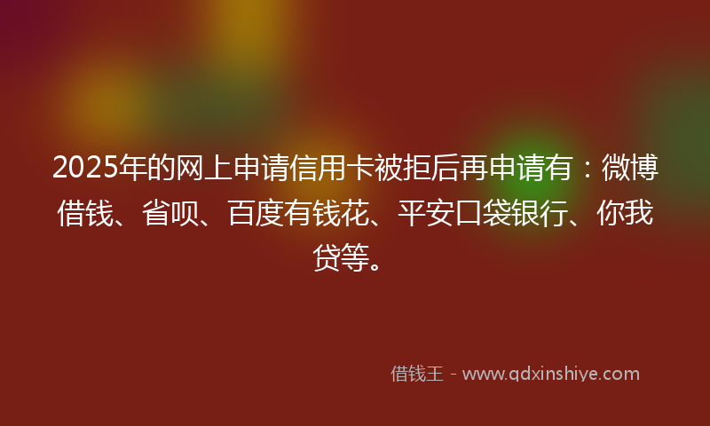 2025年的网上申请信用卡被拒后再申请有：微博借钱、省呗、百度有钱花、平安口袋银行、你我贷等。