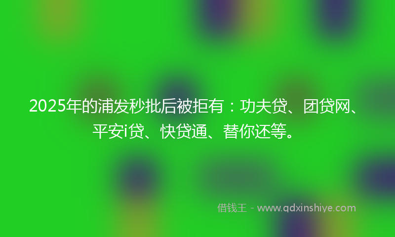 2025年的浦发秒批后被拒有：功夫贷、团贷网、平安i贷、快贷通、替你还等。