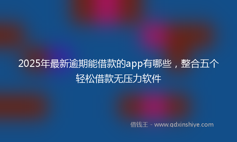2025年最新逾期能借款的app有哪些，整合五个轻松借款无压力软件