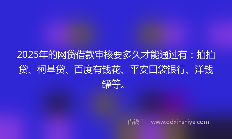 2025年的网贷借款审核要多久才能通过有：拍拍贷、柯基贷、百度有钱花、平安口袋银行、洋钱罐等。