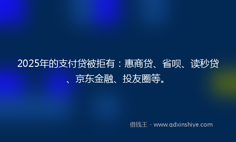 2025年的支付贷被拒有：惠商贷、省呗、读秒贷、京东金融、投友圈等。