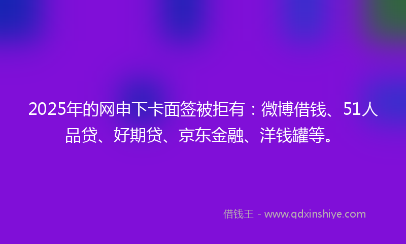 2025年的网申下卡面签被拒有：微博借钱、51人品贷、好期贷、京东金融、洋钱罐等。