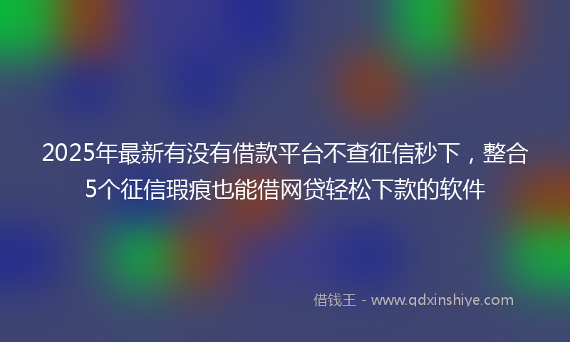2025年最新有没有借款平台不查征信秒下，整合5个征信瑕疵也能借网贷轻松下款的软件