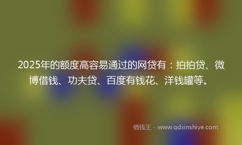 2025年的额度高容易通过的网贷有：拍拍贷、微博借钱、功夫贷、百度有钱花、洋钱罐等。