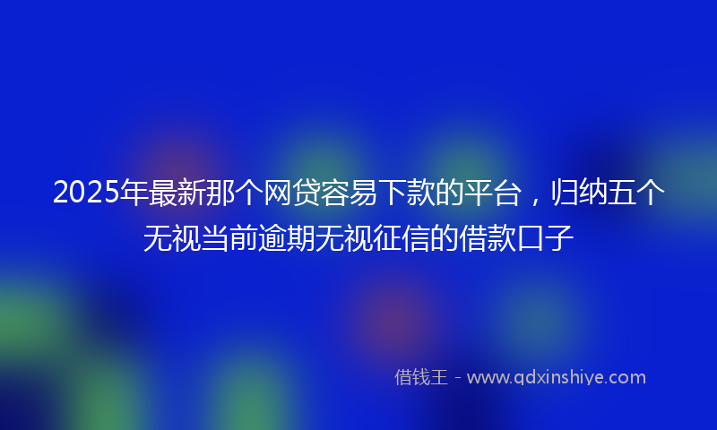 2025年最新那个网贷容易下款的平台，归纳五个无视当前逾期无视征信的借款口子