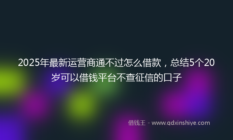2025年最新运营商通不过怎么借款，总结5个20岁可以借钱平台不查征信的口子