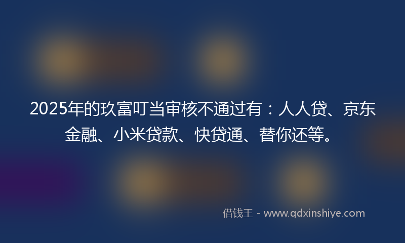 2025年的玖富叮当审核不通过有：人人贷、京东金融、小米贷款、快贷通、替你还等。
