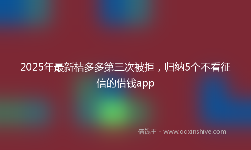 2025年最新桔多多第三次被拒，归纳5个不看征信的借钱app