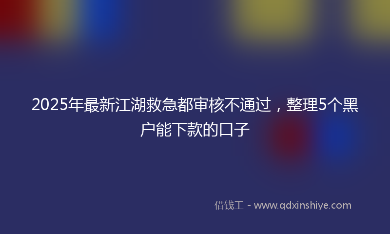 2025年最新江湖救急都审核不通过，整理5个黑户能下款的口子