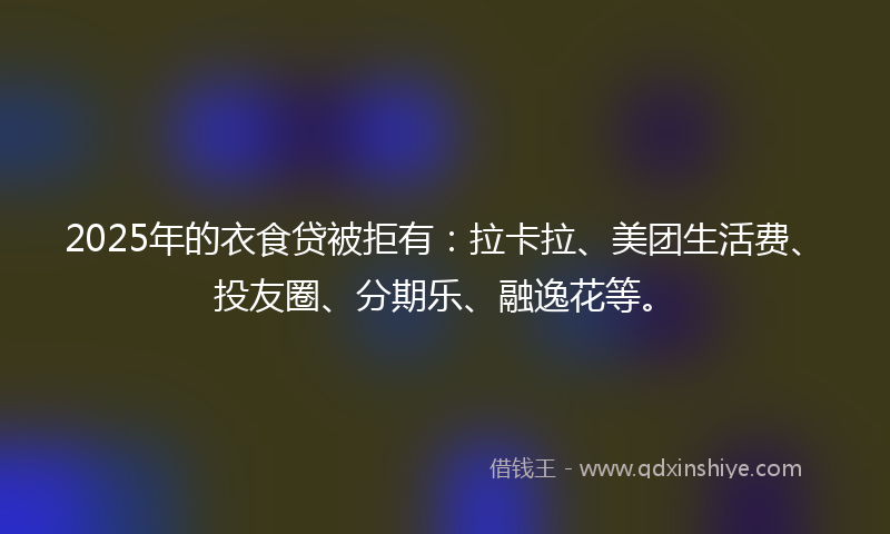 2025年的衣食贷被拒有：拉卡拉、美团生活费、投友圈、分期乐、融逸花等。