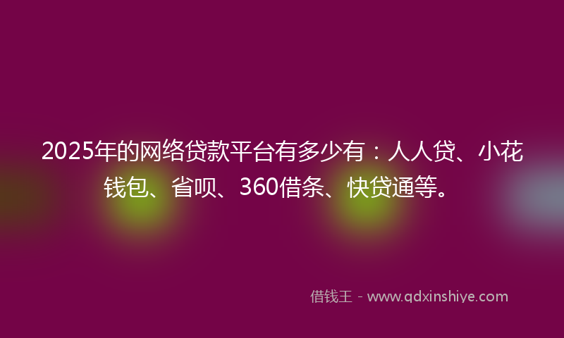 2025年的网络贷款平台有多少有：人人贷、小花钱包、省呗、360借条、快贷通等。