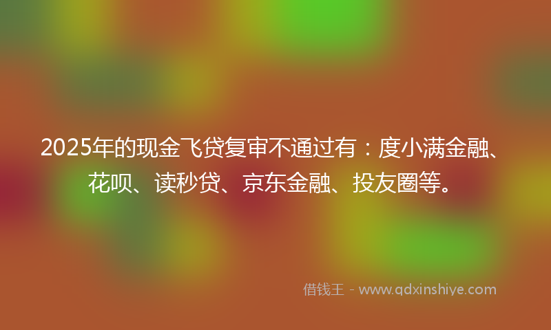 2025年的现金飞贷复审不通过有：度小满金融、花呗、读秒贷、京东金融、投友圈等。