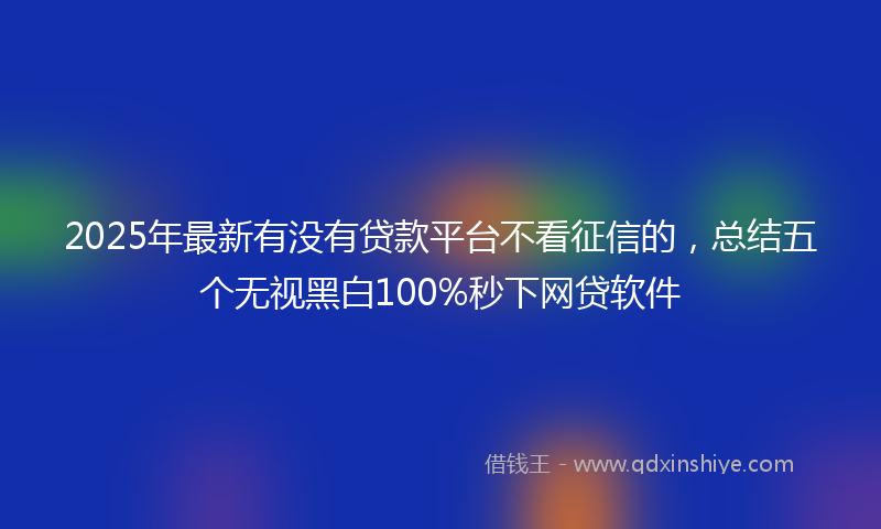 2025年最新有没有贷款平台不看征信的，总结五个无视黑白100%秒下网贷软件