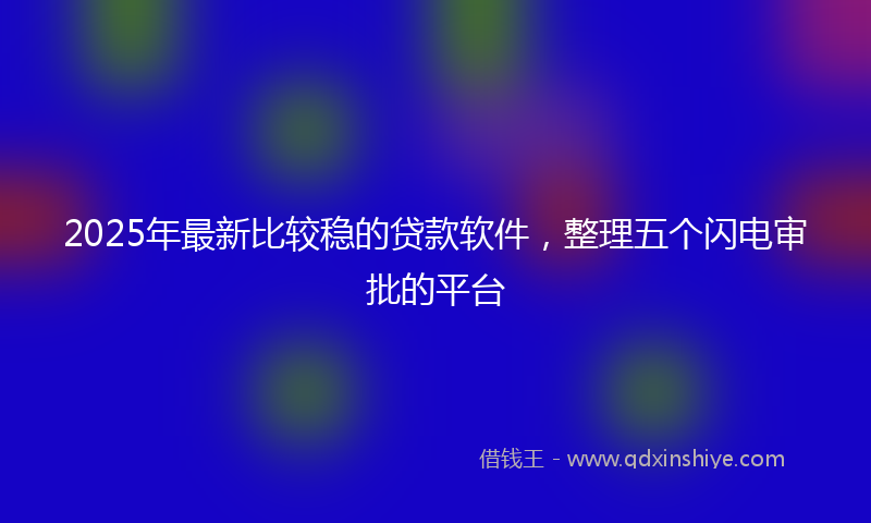 2025年最新比较稳的贷款软件，整理五个闪电审批的平台
