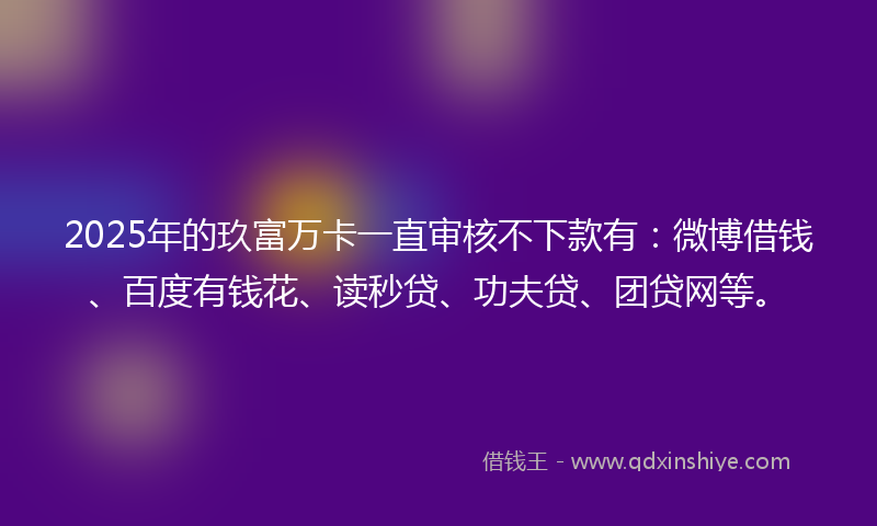 2025年的玖富万卡一直审核不下款有：微博借钱、百度有钱花、读秒贷、功夫贷、团贷网等。
