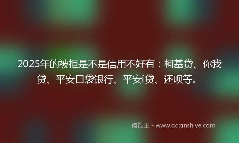 2025年的被拒是不是信用不好有：柯基贷、你我贷、平安口袋银行、平安i贷、还呗等。