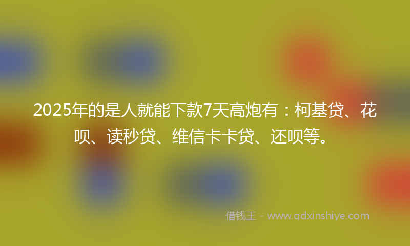 2025年的是人就能下款7天高炮有：柯基贷、花呗、读秒贷、维信卡卡贷、还呗等。