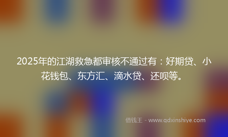 2025年的江湖救急都审核不通过有：好期贷、小花钱包、东方汇、滴水贷、还呗等。