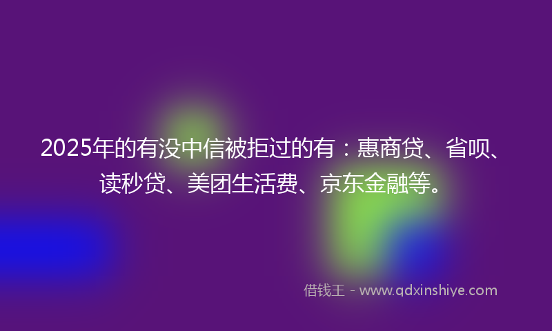 2025年的有没中信被拒过的有：惠商贷、省呗、读秒贷、美团生活费、京东金融等。