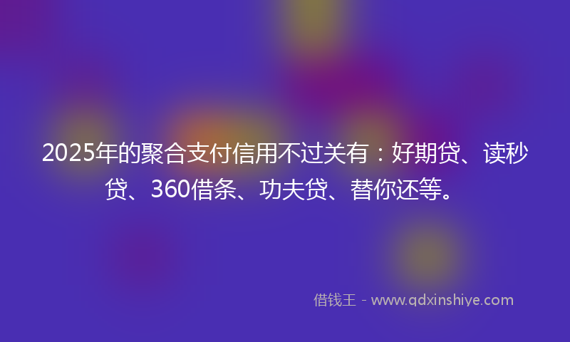 2025年的聚合支付信用不过关有：好期贷、读秒贷、360借条、功夫贷、替你还等。