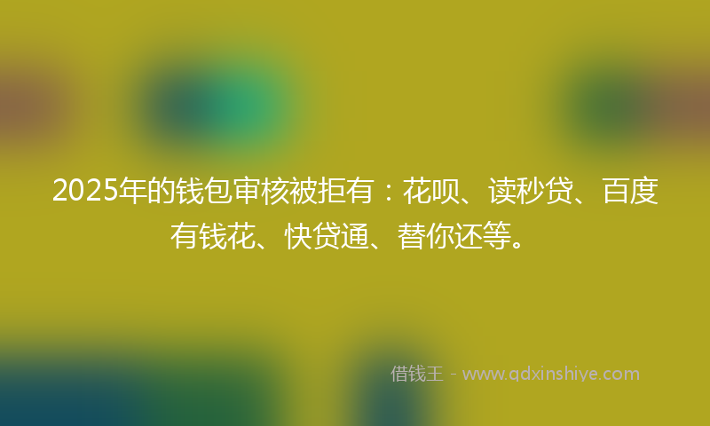 2025年的钱包审核被拒有：花呗、读秒贷、百度有钱花、快贷通、替你还等。