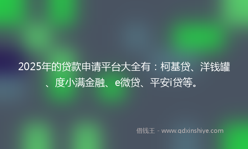 2025年的贷款申请平台大全有：柯基贷、洋钱罐、度小满金融、e微贷、平安i贷等。