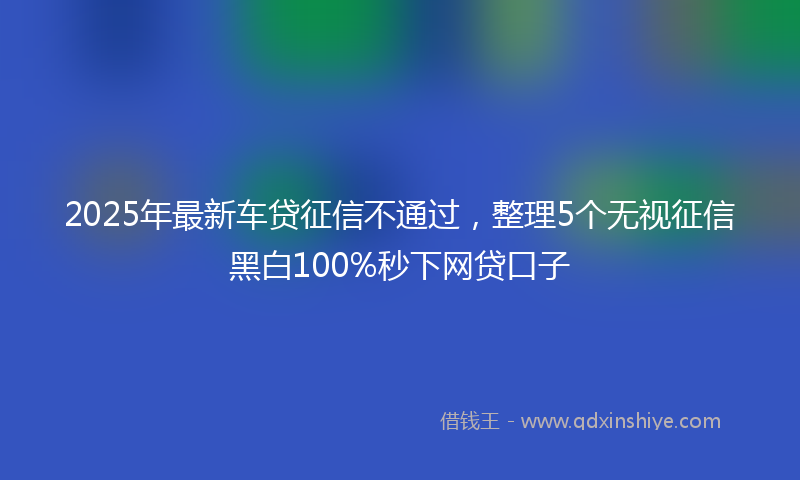 2025年最新车贷征信不通过，整理5个无视征信黑白100%秒下网贷口子