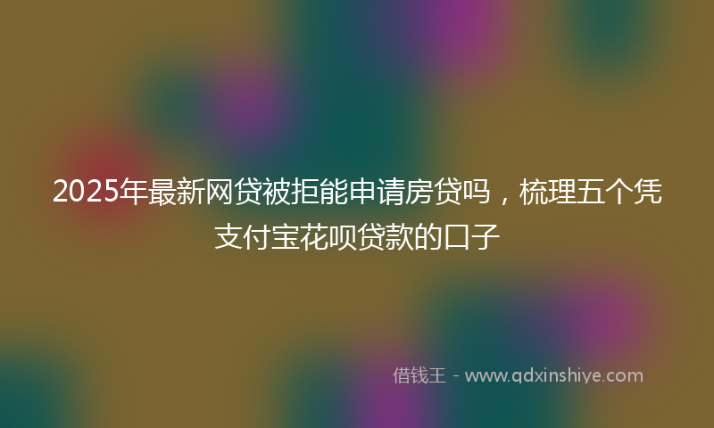 2025年最新网贷被拒能申请房贷吗，梳理五个凭支付宝花呗贷款的口子