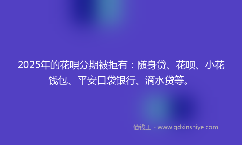 2025年的花唄分期被拒有：随身贷、花呗、小花钱包、平安口袋银行、滴水贷等。