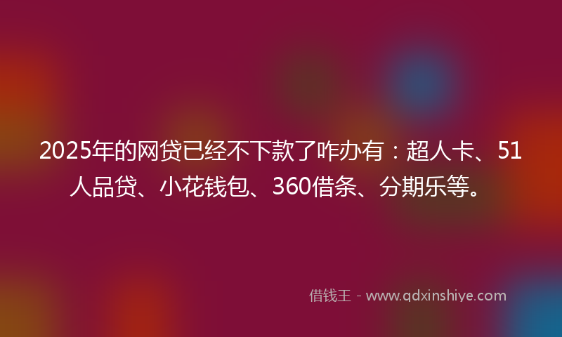 2025年的网贷已经不下款了咋办有：超人卡、51人品贷、小花钱包、360借条、分期乐等。