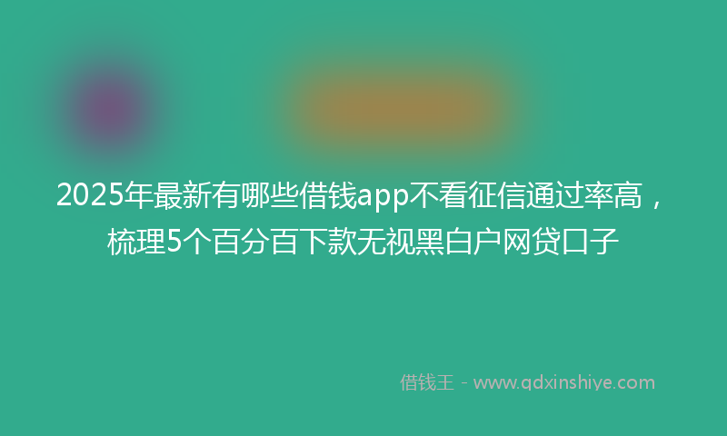 2025年最新有哪些借钱app不看征信通过率高，梳理5个百分百下款无视黑白户网贷口子