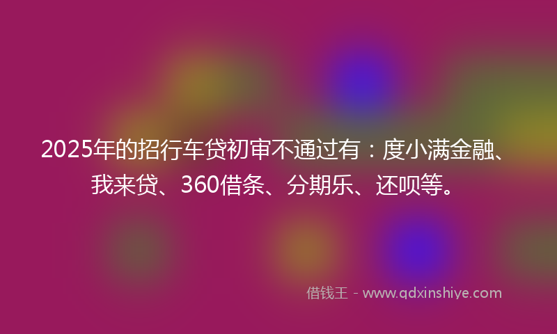 2025年的招行车贷初审不通过有：度小满金融、我来贷、360借条、分期乐、还呗等。