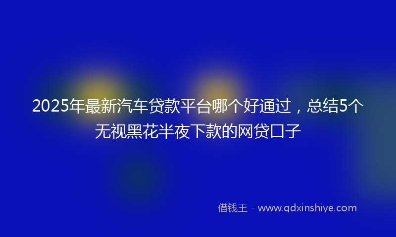 2025年最新汽车贷款平台哪个好通过，总结5个无视黑花半夜下款的网贷口子
