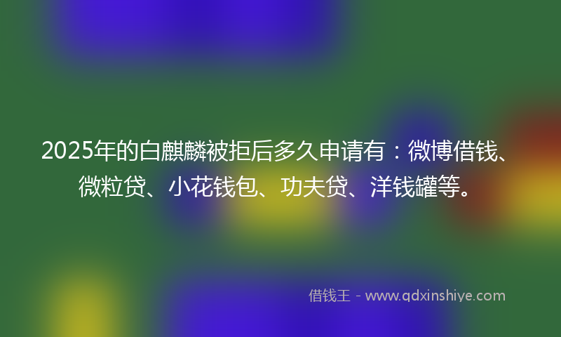 2025年的白麒麟被拒后多久申请有：微博借钱、微粒贷、小花钱包、功夫贷、洋钱罐等。