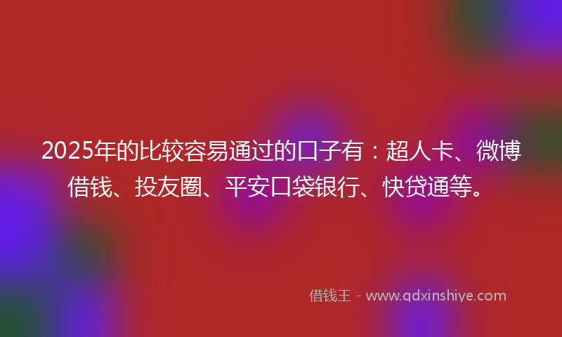 2025年的比较容易通过的口子有：超人卡、微博借钱、投友圈、平安口袋银行、快贷通等。