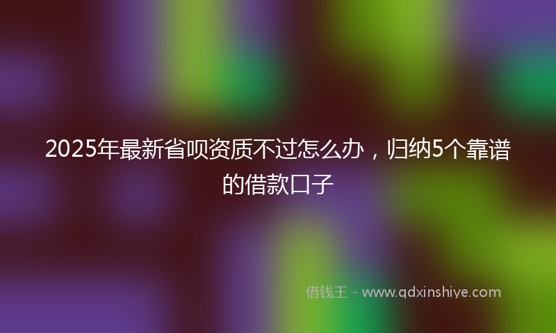 2025年最新省呗资质不过怎么办，归纳5个靠谱的借款口子
