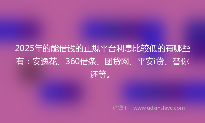 2025年的能借钱的正规平台利息比较低的有哪些有：安逸花、360借条、团贷网、平安i贷、替你还等。