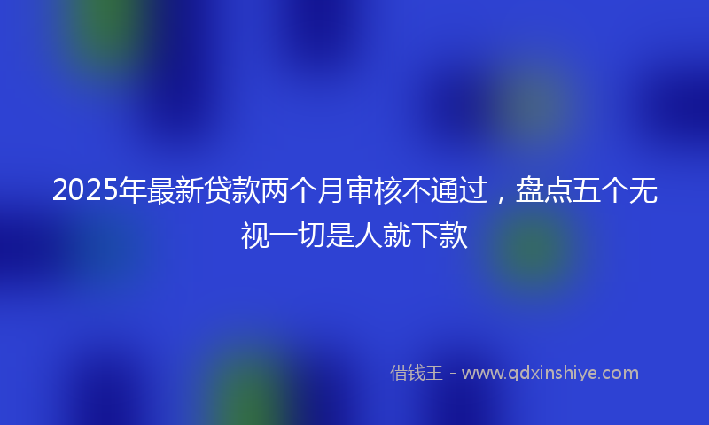 2025年最新贷款两个月审核不通过，盘点五个无视一切是人就下款