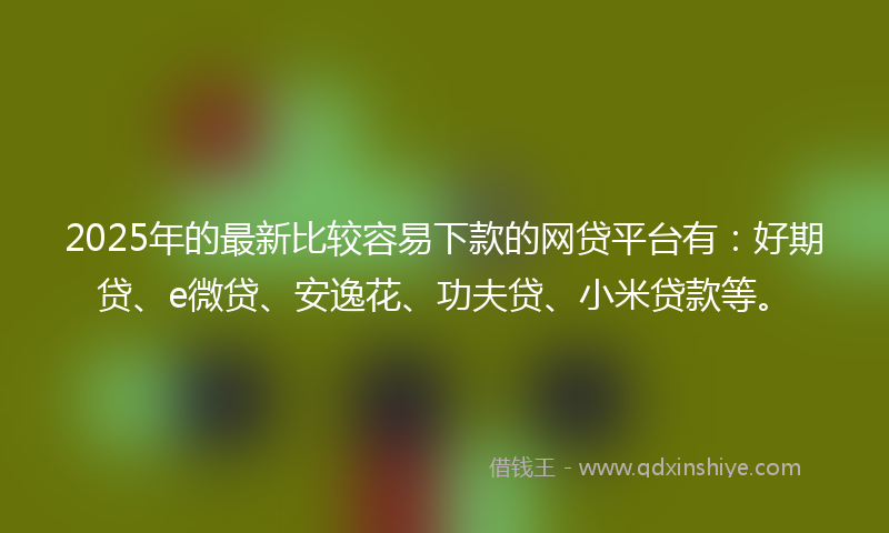 2025年的最新比较容易下款的网贷平台有：好期贷、e微贷、安逸花、功夫贷、小米贷款等。