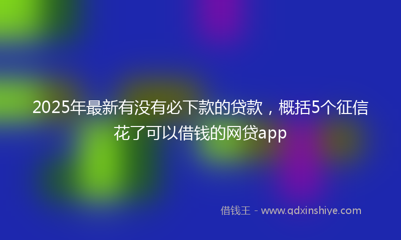 2025年最新有没有必下款的贷款，概括5个征信花了可以借钱的网贷app