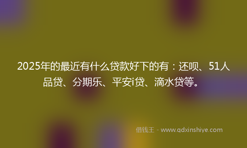 2025年的最近有什么贷款好下的有：还呗、51人品贷、分期乐、平安i贷、滴水贷等。