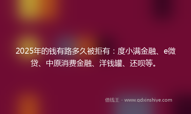 2025年的钱有路多久被拒有：度小满金融、e微贷、中原消费金融、洋钱罐、还呗等。